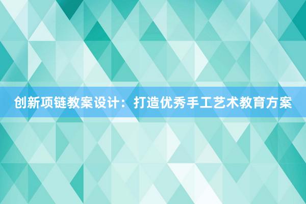 创新项链教案设计：打造优秀手工艺术教育方案