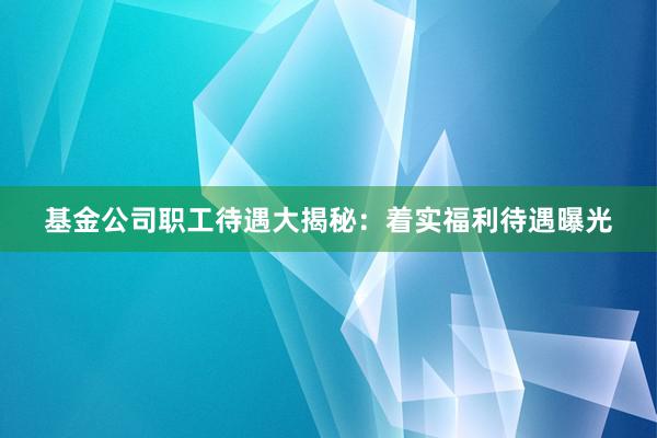 基金公司职工待遇大揭秘：着实福利待遇曝光